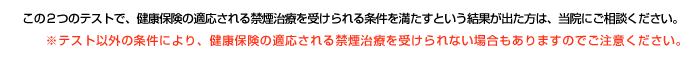 この2つのテストで、健康保険の適応される禁煙治療を受けられる条件を満たすという結果が出た方は、当院にご相談ください。※テスト以外の条件により、健康保険の適応される禁煙治療を受けられない場合もありますので、ご注意ください。